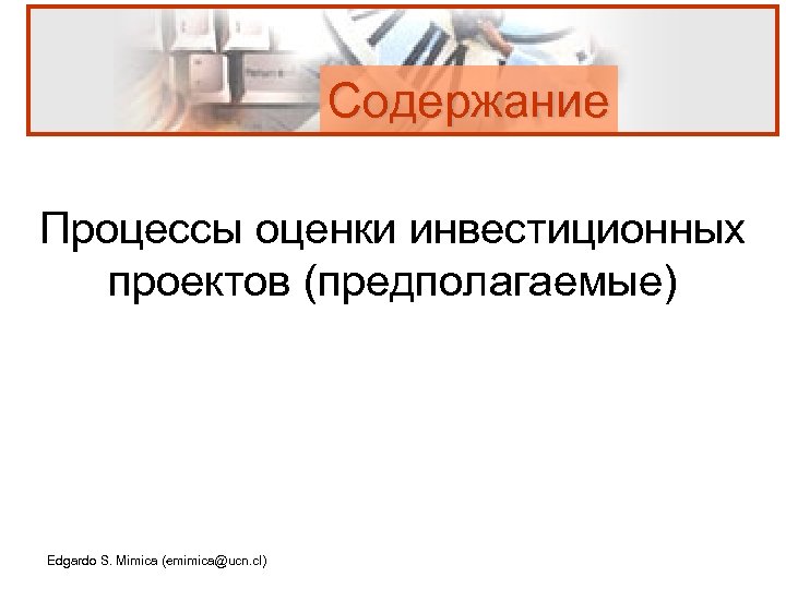 Содержание Процессы оценки инвестиционных проектов (предполагаемые) Edgardo S. Mimica (emimica@ucn. cl) 