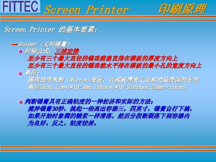 Screen Printer 印刷原理 Screen Printer 的基本要素： Solder (又叫锡膏） 经验公式：三球定律 至少有三个最大直径的锡珠能垂直排在模板的厚度方向上 至少有三个最大直径的锡珠能水平排在模板的最小孔的宽度方向上 单位： 锡珠使用米制（Micron)度量，而模板厚度 业标准是美国的专用