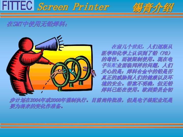 Screen Printer 锡膏介绍 在SMT中使用无铅焊料： 在前几个世纪，人们逐渐从 医学和化学上认识到了铅（PB） 的毒性。而被限制使用。现在电 子装配业面临同样的问题，人们 关心的是：焊料合金中的铅是否 真正的威胁到人们的健康以及环 境的安全。答案不明确，但无铅 焊料已经在使用。欧洲委员会初 步计划在 2004年或