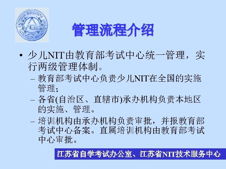 管理流程介绍 • 少儿NIT由教育部考试中心统一管理，实 行两级管理体制。 – 教育部考试中心负责少儿NIT在全国的实施 管理； – 各省(自治区、直辖市)承办机构负责本地区 的实施、管理。 – 培训机构由承办机构负责审批，并报教育部 考试中心备案。直属培训机构由教育部考试 中心审批。
