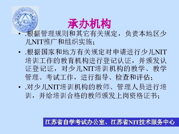 承办机构 • . 根据管理规则和其它有关规定，负责本地区少 儿NIT推广和组织实施； • . 根据国家和地方有关规定对申请进行少儿NIT 培训 作的教育机构进行登记认证，并颁发认 证登记证，对少儿NIT培训机构的教学、教学 管理、考试 作，进行指导、检查和评估； •