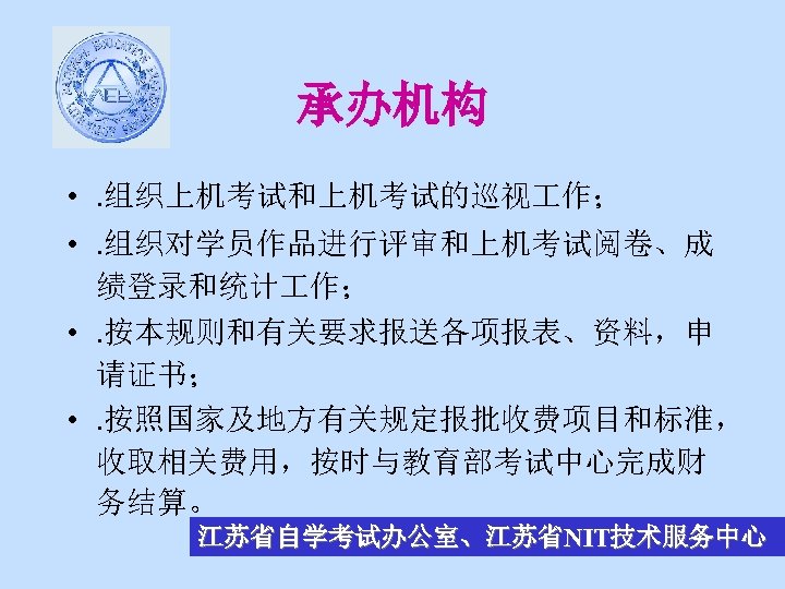 承办机构 • . 组织上机考试和上机考试的巡视 作； • . 组织对学员作品进行评审和上机考试阅卷、成 绩登录和统计 作； • . 按本规则和有关要求报送各项报表、资料，申 请证书；