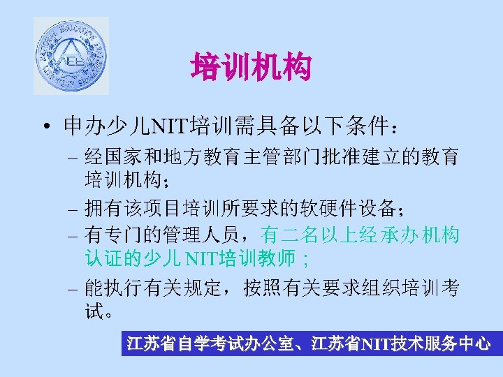 培训机构 • 申办少儿NIT培训需具备以下条件： – 经国家和地方教育主管部门批准建立的教育 培训机构； – 拥有该项目培训所要求的软硬件设备； – 有专门的管理人员，有二名以上经 承办 机构 认证的少儿 NIT培训教师；