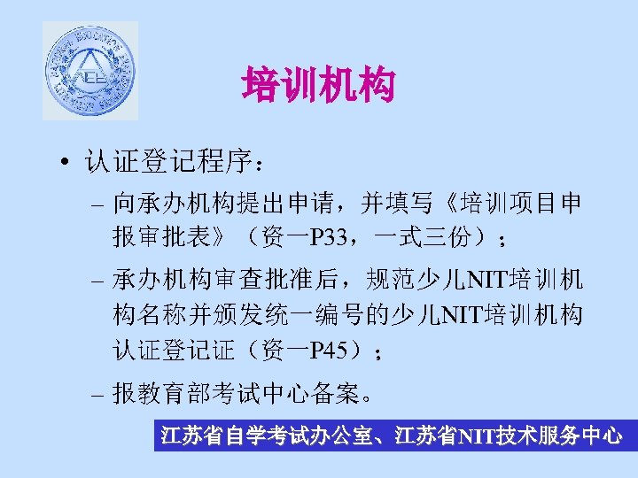 培训机构 • 认证登记程序： – 向承办机构提出申请，并填写《培训项目申 报审批表》（资一P 33，一式三份）； – 承办机构审查批准后，规范少儿NIT培训机 构名称并颁发统一编号的少儿NIT培训机构 认证登记证（资一P 45）； – 报教育部考试中心备案。