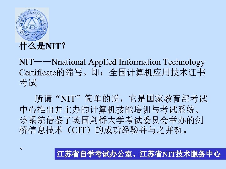 什么是NIT？ NIT——Nnational Applied Information Technology Certificate的缩写。即：全国计算机应用技术证书 考试 所谓“NIT”简单的说，它是国家教育部考试 中心推出并主办的计算机技能培训与考试系统。 该系统借鉴了英国剑桥大学考试委员会举办的剑 桥信息技术（CIT）的成功经验并与之并轨。 。 江苏省自学考试办公室、江苏省NIT技术服务中心 