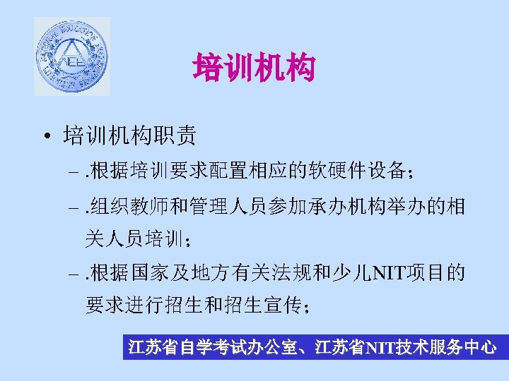 培训机构 • 培训机构职责 –. 根据培训要求配置相应的软硬件设备； –. 组织教师和管理人员参加承办机构举办的相 关人员培训； –. 根据国家及地方有关法规和少儿NIT项目的 要求进行招生和招生宣传； 江苏省自学考试办公室、江苏省NIT技术服务中心 