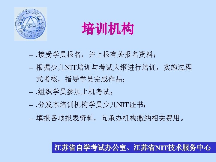 培训机构 –. 接受学员报名，并上报有关报名资料； – 根据少儿NIT培训与考试大纲进行培训，实施过程 式考核，指导学员完成作品； –. 组织学员参加上机考试； –. 分发本培训机构学员少儿NIT证书； – 填报各项报表资料，向承办机构缴纳相关费用。 江苏省自学考试办公室、江苏省NIT技术服务中心 