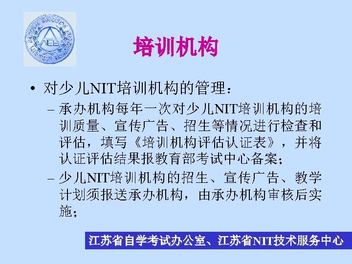 培训机构 • 对少儿NIT培训机构的管理： – 承办机构每年一次对少儿NIT培训机构的培 训质量、宣传广告、招生等情况进行检查和 评估，填写《培训机构评估认证表》，并将 认证评估结果报教育部考试中心备案； – 少儿NIT培训机构的招生、宣传广告、教学 计划须报送承办机构，由承办机构审核后实 施； 江苏省自学考试办公室、江苏省NIT技术服务中心 