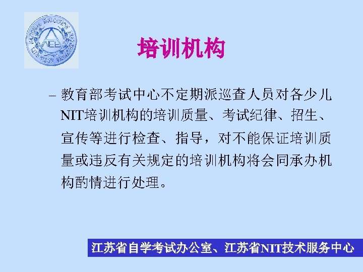 培训机构 – 教育部考试中心不定期派巡查人员对各少儿 NIT培训机构的培训质量、考试纪律、招生、 宣传等进行检查、指导，对不能保证培训质 量或违反有关规定的培训机构将会同承办机 构酌情进行处理。 江苏省自学考试办公室、江苏省NIT技术服务中心 