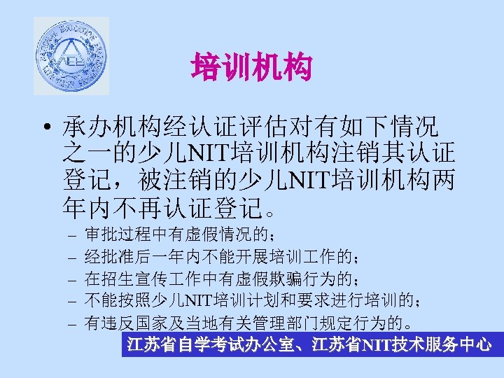 培训机构 • 承办机构经认证评估对有如下情况 之一的少儿NIT培训机构注销其认证 登记，被注销的少儿NIT培训机构两 年内不再认证登记。 – – – 审批过程中有虚假情况的； 经批准后一年内不能开展培训 作的； 在招生宣传 作中有虚假欺骗行为的；