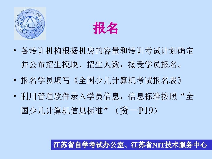 报名 • 各培训机构根据机房的容量和培训考试计划确定 并公布招生模块、招生人数，接受学员报名。 • 报名学员填写《全国少儿计算机考试报名表》 • 利用管理软件录入学员信息，信息标准按照“全 国少儿计算机信息标准”（资一P 19） 江苏省自学考试办公室、江苏省NIT技术服务中心 