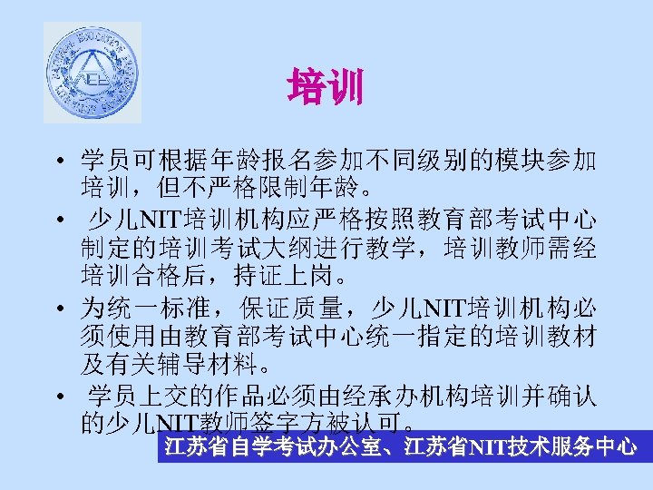 培训 • 学员可根据年龄报名参加不同级别的模块参加 培训，但不严格限制年龄。 • 少儿NIT培训机构应严格按照教育部考试中心 制定的培训考试大纲进行教学，培训教师需经 培训合格后，持证上岗。 • 为统一标准，保证质量，少儿NIT培训机构必 须使用由教育部考试中心统一指定的培训教材 及有关辅导材料。 • 学员上交的作品必须由经承办机构培训并确认