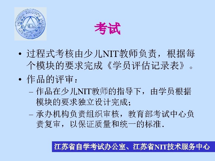 考试 • 过程式考核由少儿NIT教师负责，根据每 个模块的要求完成《学员评估记录表》。 • 作品的评审： – 作品在少儿NIT教师的指导下，由学员根据 模块的要求独立设计完成； – 承办机构负责组织审核，教育部考试中心负 责复审，以保证质量和统一的标准． 江苏省自学考试办公室、江苏省NIT技术服务中心 