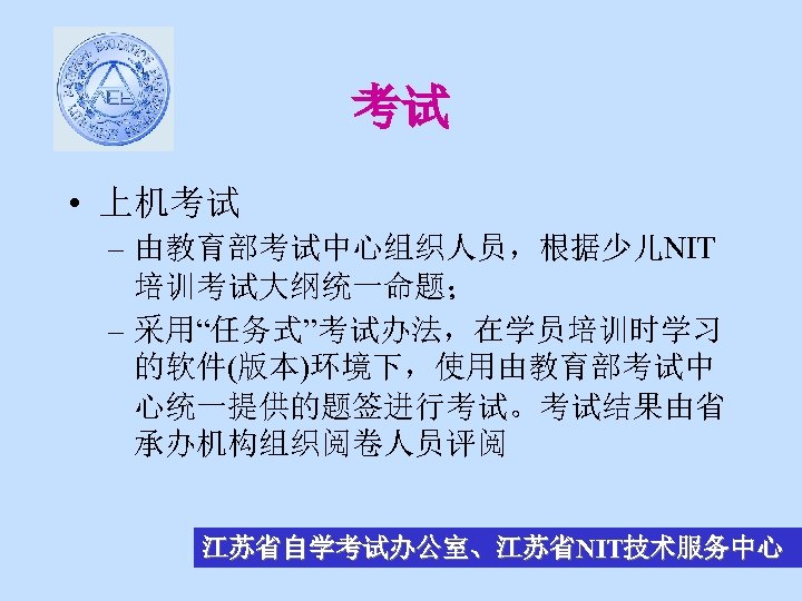 考试 • 上机考试 – 由教育部考试中心组织人员，根据少儿NIT 培训考试大纲统一命题； – 采用“任务式”考试办法，在学员培训时学习 的软件(版本)环境下，使用由教育部考试中 心统一提供的题签进行考试。考试结果由省 承办机构组织阅卷人员评阅 江苏省自学考试办公室、江苏省NIT技术服务中心 
