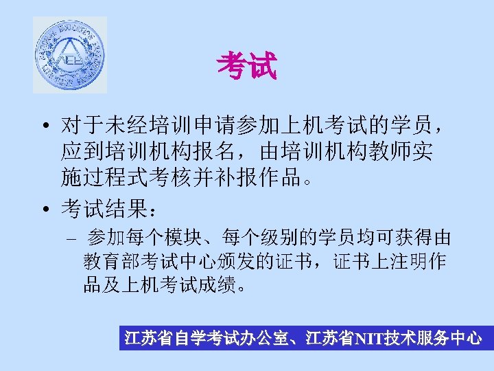 考试 • 对于未经培训申请参加上机考试的学员， 应到培训机构报名，由培训机构教师实 施过程式考核并补报作品。 • 考试结果： – 参加每个模块、每个级别的学员均可获得由 教育部考试中心颁发的证书，证书上注明作 品及上机考试成绩。 江苏省自学考试办公室、江苏省NIT技术服务中心 