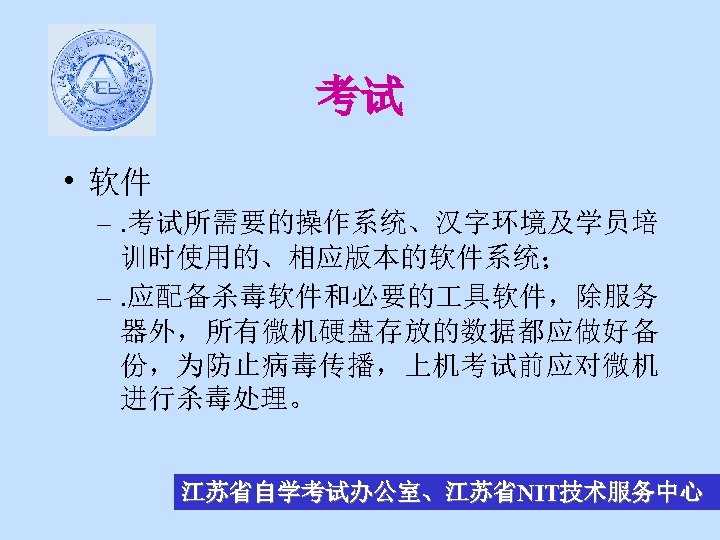 考试 • 软件 –. 考试所需要的操作系统、汉字环境及学员培 训时使用的、相应版本的软件系统； –. 应配备杀毒软件和必要的 具软件，除服务 器外，所有微机硬盘存放的数据都应做好备 份，为防止病毒传播，上机考试前应对微机 进行杀毒处理。 江苏省自学考试办公室、江苏省NIT技术服务中心 