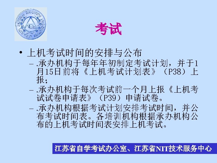 考试 • 上机考试时间的安排与公布 –. 承办机构于每年年初制定考试计划，并于1 月15日前将《上机考试计划表》（P 38）上 报； –. 承办机构于每次考试前一个月上报《上机考 试试卷申请表》（P 39）申请试卷。 –. 承办机构根据考试计划安排考试时间，并公