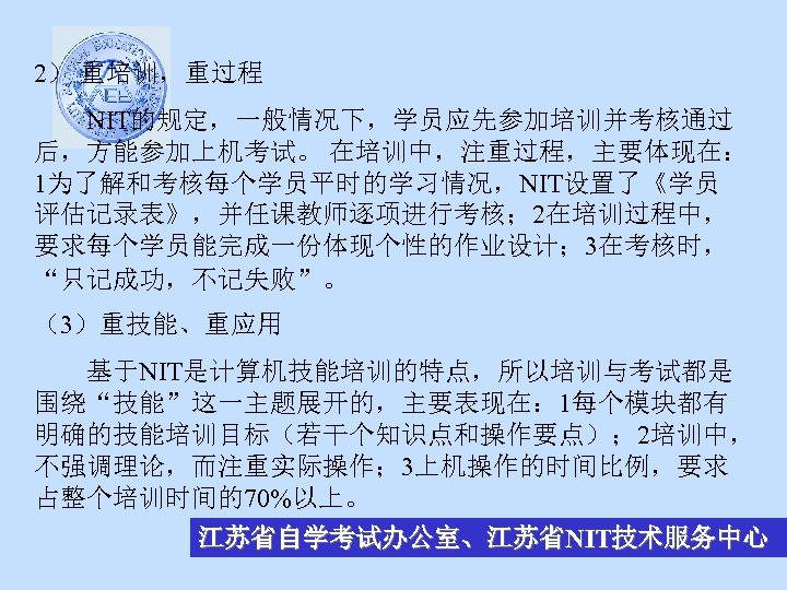 2） 重培训，重过程 NIT的规定，一般情况下，学员应先参加培训并考核通过 后，方能参加上机考试。 在培训中，注重过程，主要体现在： 1为了解和考核每个学员平时的学习情况，NIT设置了《学员 评估记录表》，并任课教师逐项进行考核； 2在培训过程中， 要求每个学员能完成一份体现个性的作业设计； 3在考核时， “只记成功，不记失败”。 （3）重技能、重应用 基于NIT是计算机技能培训的特点，所以培训与考试都是 围绕“技能”这一主题展开的，主要表现在：