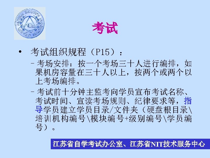 考试 • 考试组织规程（P 15）： –考场安排：按一个考场三十人进行编排，如 果机房容量在三十人以上，按两个或两个以 上考场编排。 –考试前十分钟主监考向学员宣布考试名称、 考试时间、宣读考场规则、纪律要求等，指 导学员建立学员目录/文件夹（硬盘根目录 培训机构编号模块编号+级别编号学员编 号）。 江苏省自学考试办公室、江苏省NIT技术服务中心 