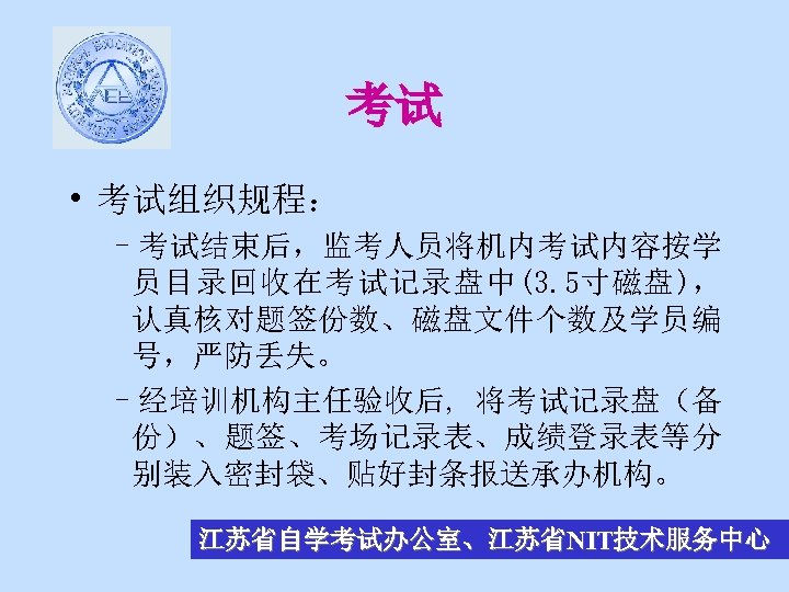 考试 • 考试组织规程： –考试结束后，监考人员将机内考试内容按学 员目录回收在考试记录盘中(3. 5寸磁盘)， 认真核对题签份数、磁盘文件个数及学员编 号，严防丢失。 –经培训机构主任验收后, 将考试记录盘（备 份）、题签、考场记录表、成绩登录表等分 别装入密封袋、贴好封条报送承办机构。 江苏省自学考试办公室、江苏省NIT技术服务中心 