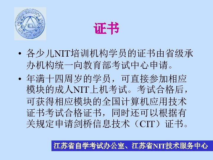 证书 • 各少儿NIT培训机构学员的证书由省级承 办机构统一向教育部考试中心申请。 • 年满十四周岁的学员，可直接参加相应 模块的成人NIT上机考试。考试合格后， 可获得相应模块的全国计算机应用技术 证书考试合格证书，同时还可以根据有 关规定申请剑桥信息技术（CIT）证书。 江苏省自学考试办公室、江苏省NIT技术服务中心 