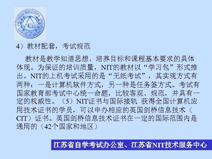 4）教材配套，考试规范 教材是教学知道思想、培养目标和课程基本要求的具体 体现。为保证的培训质量，NIT的教材以“学习包”形式推 出。NIT的上机考试采用的是“无纸考试”，其实现方式有 两种：一是计算机软件方式，另一种是任务签方式。考试有 国家教育部考试中心统一命题，比较客观、规范，并具有一 定的权威性。（5）NIT证书与国际接轨 获得全国计算机应 用技术证书的学员，可以申办相应的英国剑桥信息技术（ CIT）证书。英国剑桥信息技术证书在一定的国际范围内是 通用的（42个国家和地区） 江苏省自学考试办公室、江苏省NIT技术服务中心 