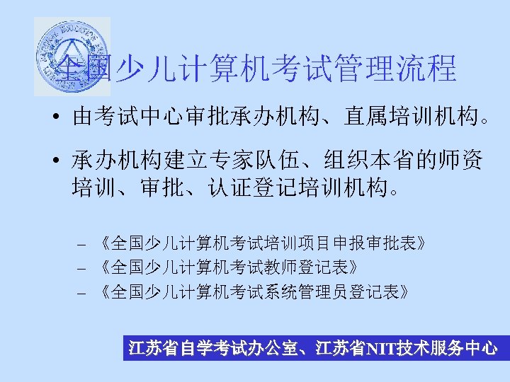 全国少儿计算机考试管理流程 • 由考试中心审批承办机构、直属培训机构。 • 承办机构建立专家队伍、组织本省的师资 培训、审批、认证登记培训机构。 – 《全国少儿计算机考试培训项目申报审批表》 – 《全国少儿计算机考试教师登记表》 – 《全国少儿计算机考试系统管理员登记表》 江苏省自学考试办公室、江苏省NIT技术服务中心 