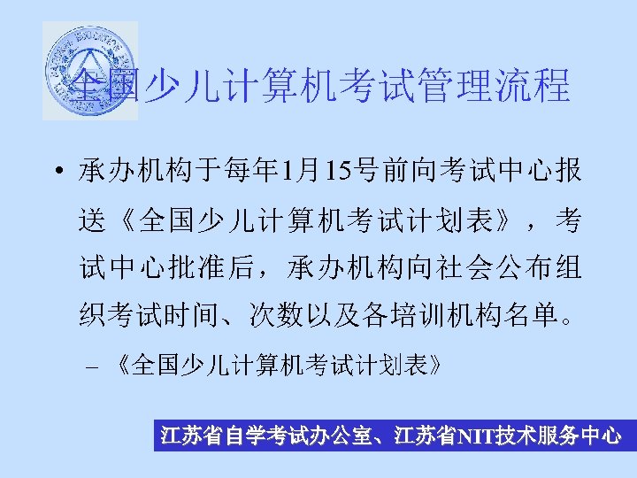 全国少儿计算机考试管理流程 • 承办机构于每年 1月15号前向考试中心报 送《全国少儿计算机考试计划表》，考 试中心批准后，承办机构向社会公布组 织考试时间、次数以及各培训机构名单。 – 《全国少儿计算机考试计划表》 江苏省自学考试办公室、江苏省NIT技术服务中心 