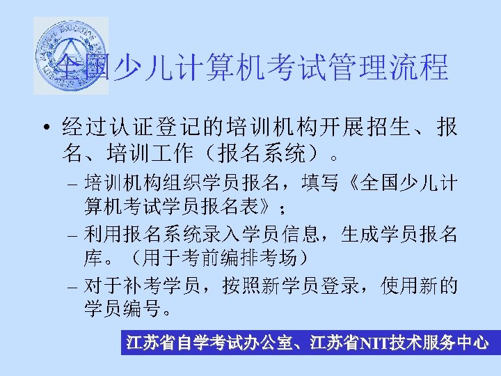 全国少儿计算机考试管理流程 • 经过认证登记的培训机构开展招生、报 名、培训 作（报名系统）。 – 培训机构组织学员报名，填写《全国少儿计 算机考试学员报名表》； – 利用报名系统录入学员信息，生成学员报名 库。（用于考前编排考场） – 对于补考学员，按照新学员登录，使用新的 学员编号。