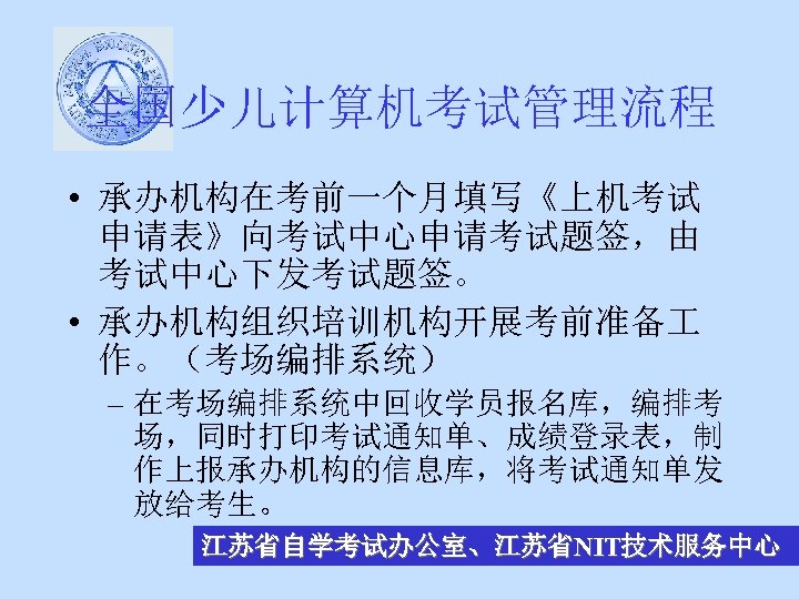 全国少儿计算机考试管理流程 • 承办机构在考前一个月填写《上机考试 申请表》向考试中心申请考试题签，由 考试中心下发考试题签。 • 承办机构组织培训机构开展考前准备 作。（考场编排系统） – 在考场编排系统中回收学员报名库，编排考 场，同时打印考试通知单、成绩登录表，制 作上报承办机构的信息库，将考试通知单发 放给考生。 江苏省自学考试办公室、江苏省NIT技术服务中心