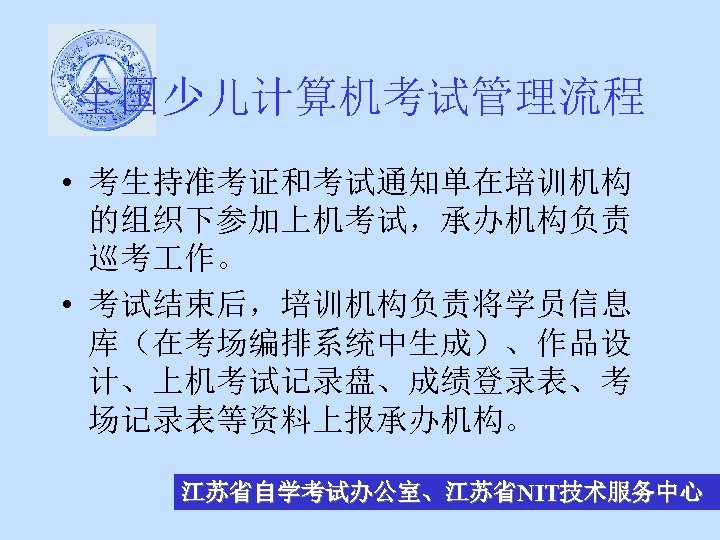 全国少儿计算机考试管理流程 • 考生持准考证和考试通知单在培训机构 的组织下参加上机考试，承办机构负责 巡考 作。 • 考试结束后，培训机构负责将学员信息 库（在考场编排系统中生成）、作品设 计、上机考试记录盘、成绩登录表、考 场记录表等资料上报承办机构。 江苏省自学考试办公室、江苏省NIT技术服务中心 