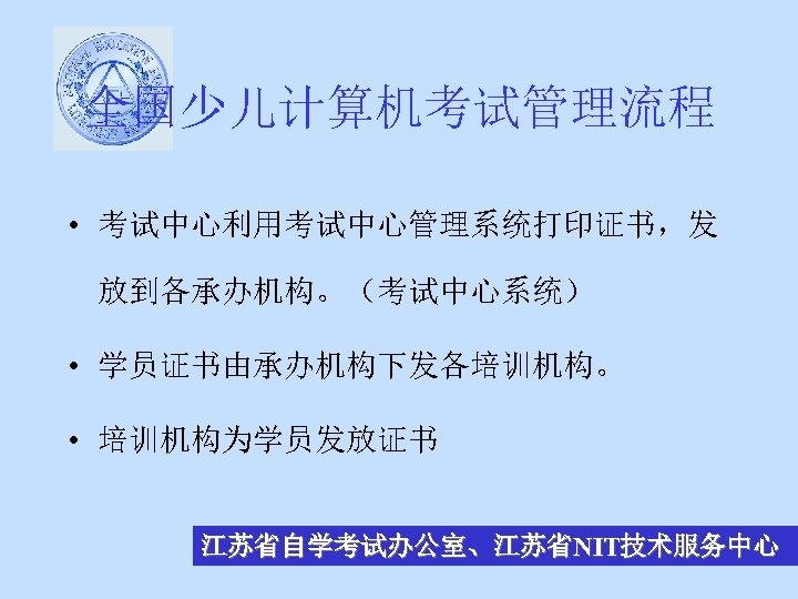 全国少儿计算机考试管理流程 • 考试中心利用考试中心管理系统打印证书，发 放到各承办机构。（考试中心系统） • 学员证书由承办机构下发各培训机构。 • 培训机构为学员发放证书 江苏省自学考试办公室、江苏省NIT技术服务中心 