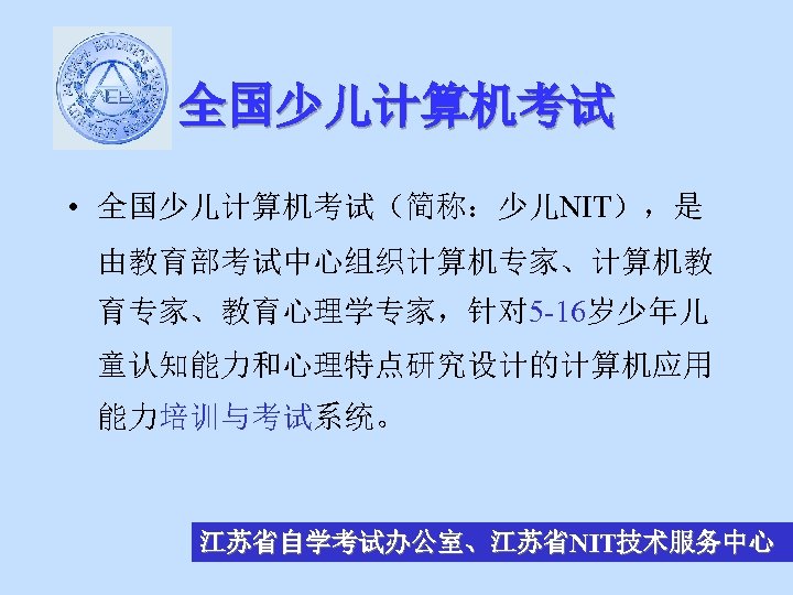 全国少儿计算机考试 • 全国少儿计算机考试（简称：少儿NIT），是 由教育部考试中心组织计算机专家、计算机教 育专家、教育心理学专家，针对 5 -16岁少年儿 童认知能力和心理特点研究设计的计算机应用 能力培训与考试系统。 江苏省自学考试办公室、江苏省NIT技术服务中心 