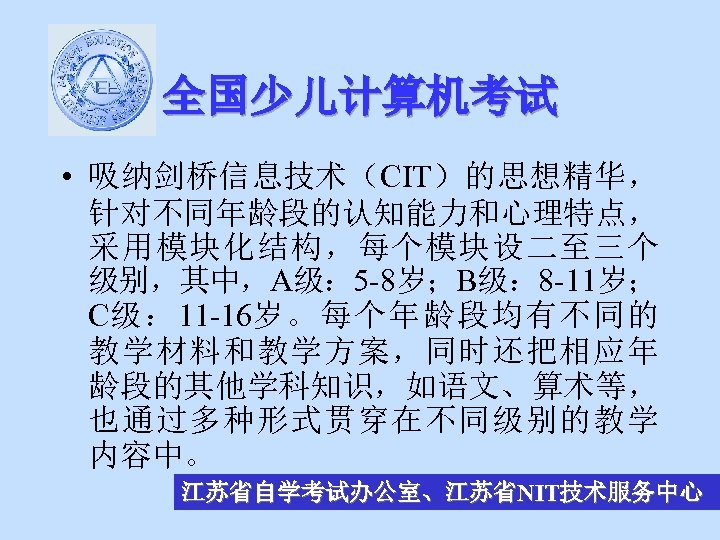 全国少儿计算机考试 • 吸纳剑桥信息技术（CIT）的思想精华， 针对不同年龄段的认知能力和心理特点， 采用模块化结构，每个模块设二至三个 级别，其中，A级： 5 -8岁；B级： 8 -11岁； C级： 11 -16岁。每个年龄段均有不同的 教学材料和教学方案，同时还把相应年