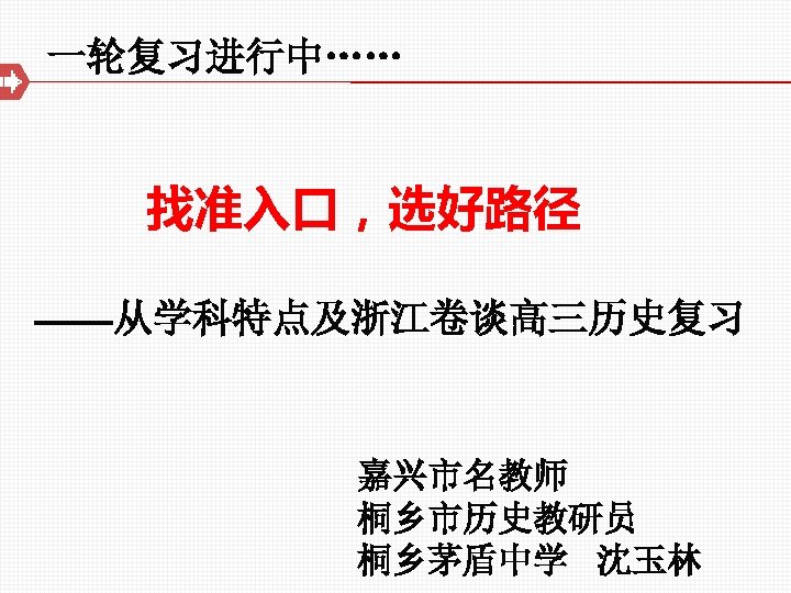 一轮复习进行中…… 找准入口，选好路径 ——从学科特点及浙江卷谈高三历史复习 嘉兴市名教师 桐乡市历史教研员 桐乡茅盾中学 沈玉林 