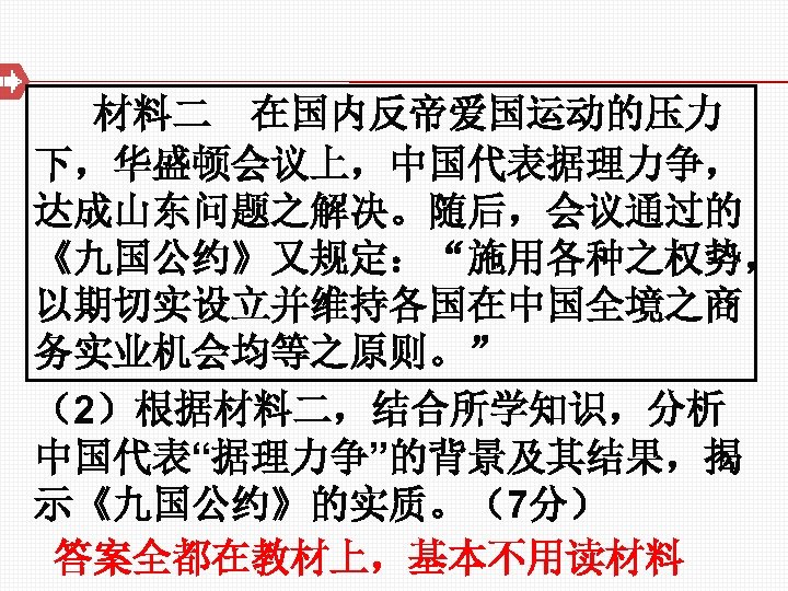 材料二 在国内反帝爱国运动的压力 下，华盛顿会议上，中国代表据理力争， 达成山东问题之解决。随后，会议通过的 《九国公约》又规定：“施用各种之权势， 以期切实设立并维持各国在中国全境之商 务实业机会均等之原则。” （2）根据材料二，结合所学知识，分析 中国代表“据理力争”的背景及其结果，揭 示《九国公约》的实质。（7分） 答案全都在教材上，基本不用读材料 