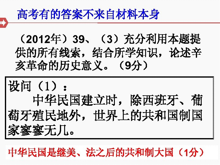 高考有的答案不来自材料本身 （2012年）39、（3）充分利用本题提 供的所有线索，结合所学知识，论述辛 亥革命的历史意义。（9分） 设问（1）： 中华民国建立时，除西班牙、葡 萄牙殖民地外，世界上的共和国制国 家寥寥无几。 中华民国是继美、法之后的共和制大国（1分） 