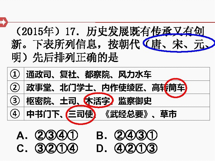 （2015年）17．历史发展既有传承又有创 新。下表所列信息，按朝代（唐、宋、元、 明）先后排列正确的是 ① 通政司、复社、都察院、风力水车 ② 政事堂、北门学士、内作使绫匠、高转筒车 ③ 枢密院、土司、木活字、监察御史 ④ 中书门下、三司使、《武经总要》、草市 A．②③④① B．②④③① C．③②①④