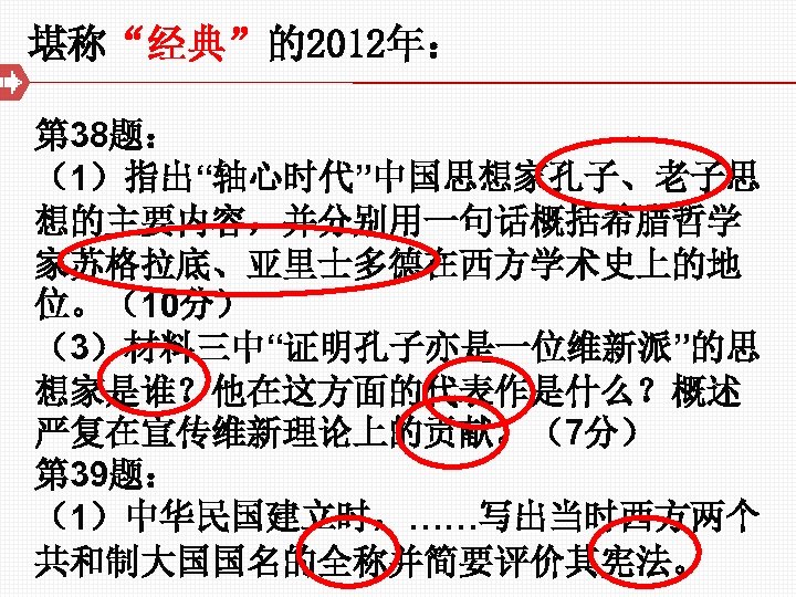 堪称“经典”的2012年： 第 38题： （1）指出“轴心时代”中国思想家孔子、老子思 想的主要内容，并分别用一句话概括希腊哲学 家苏格拉底、亚里士多德在西方学术史上的地 位。（10分） （3）材料三中“证明孔子亦是一位维新派”的思 想家是谁？他在这方面的代表作是什么？概述 严复在宣传维新理论上的贡献。（7分） 第 39题： （1）中华民国建立时，……写出当时西方两个 共和制大国国名的全称并简要评价其宪法。