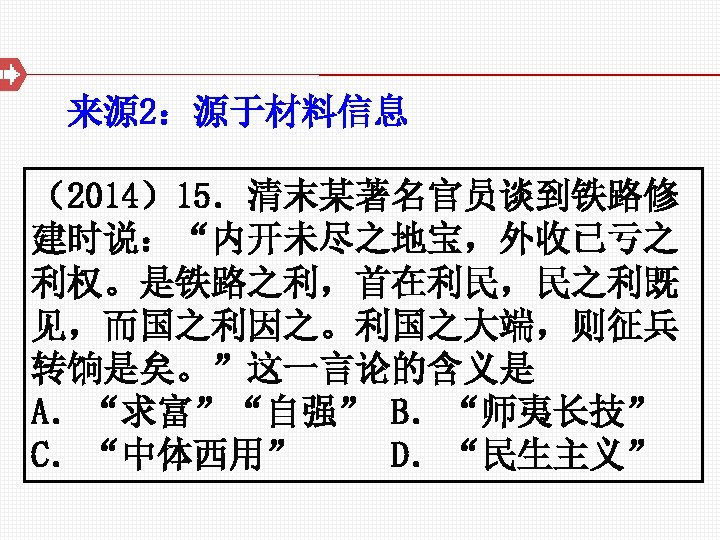 来源 2：源于材料信息 （2014）15．清末某著名官员谈到铁路修 建时说：“内开未尽之地宝，外收已亏之 利权。是铁路之利，首在利民，民之利既 见，而国之利因之。利国之大端，则征兵 转饷是矣。”这一言论的含义是 A．“求富”“自强” B．“师夷长技” C．“中体西用” D．“民生主义” 