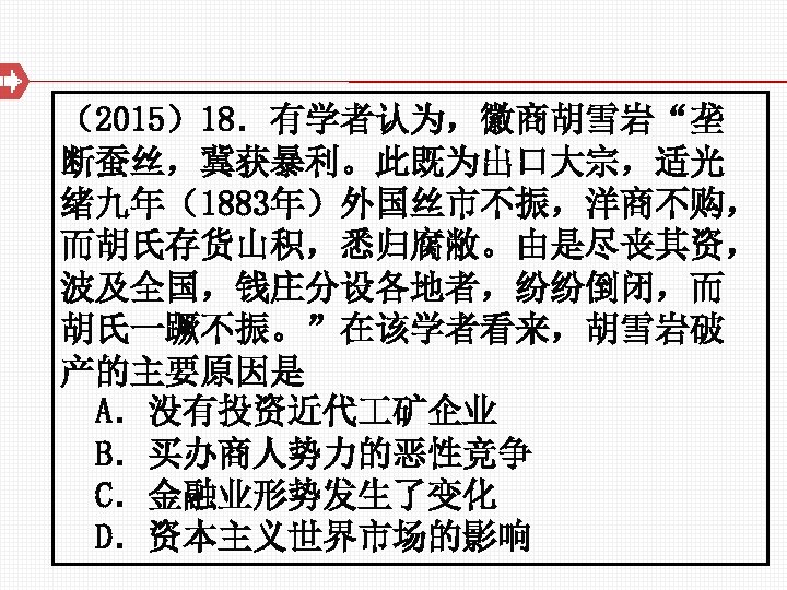 （2015）18．有学者认为，徽商胡雪岩“垄 断蚕丝，冀获暴利。此既为出口大宗，适光 绪九年（1883年）外国丝市不振，洋商不购， 而胡氏存货山积，悉归腐敝。由是尽丧其资， 波及全国，钱庄分设各地者，纷纷倒闭，而 胡氏一蹶不振。”在该学者看来，胡雪岩破 产的主要原因是 A．没有投资近代 矿企业 B．买办商人势力的恶性竞争 C．金融业形势发生了变化 D．资本主义世界市场的影响 