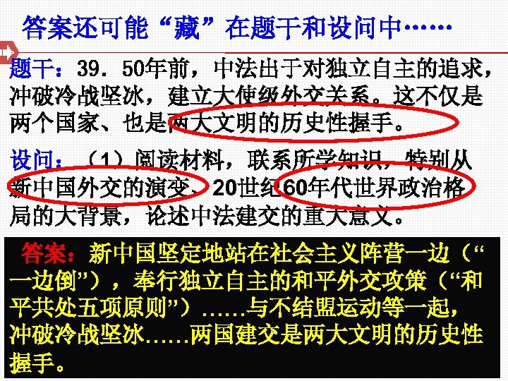 答案还可能“藏”在题干和设问中…… 题干： 39．50年前，中法出于对独立自主的追求， 冲破冷战坚冰，建立大使级外交关系。这不仅是 两个国家、也是两大文明的历史性握手。 设问：（1）阅读材料，联系所学知识，特别从 新中国外交的演变、20世纪 60年代世界政治格 局的大背景，论述中法建交的重大意义。 答案：新中国坚定地站在社会主义阵营一边（“ 一边倒”），奉行独立自主的和平外交攻策（“和 平共处五项原则”）……与不结盟运动等一起， 冲破冷战坚冰……两国建交是两大文明的历史性 握手。