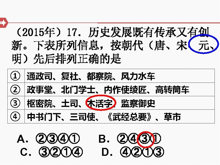 （2015年）17．历史发展既有传承又有创 新。下表所列信息，按朝代（唐、宋、元、 明）先后排列正确的是 ① 通政司、复社、都察院、风力水车 ② 政事堂、北门学士、内作使绫匠、高转筒车 ③ 枢密院、土司、木活字、监察御史 ④ 中书门下、三司使、《武经总要》、草市 A．②③④① B．②④③① C．③②①④