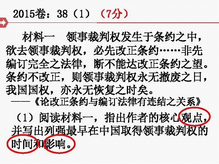 2015卷： 38（1）（7分） 材料一 领事裁判权发生于条约之中， 欲去领事裁判权，必先改正条约……非先 编订完全之法律，断不能达改正条约之望。 条约不改正，则领事裁判权永无撤废之日， 我国国权，亦永无恢复之时矣。 ——《论改正条约与编订法律有连结之关系》 （1）阅读材料一，指出作者的核心观点， 并写出列强最早在中国取得领事裁判权的 时间和影响。 