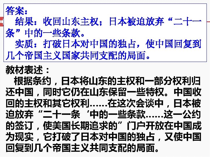 答案： 结果：收回山东主权；日本被迫放弃“二十一 条”中的一些条款。 实质：打破日本对中国的独占，使中国回复到 几个帝国主义国家共同支配的局面。 教材表述： 根据条约，日本将山东的主权和一部分权利归 还中国，同时它仍在山东保留一些特权。中国收 回的主权和其它权利……在这次会谈中，日本被 迫放弃“二十一条‘中的一些条款……这一公约 的签订，使美国长期追求的”门户开放在中国成 为现实，它打破了日本对中国的独占，又使中国 回复到几个帝国主义共同支配的局面。 