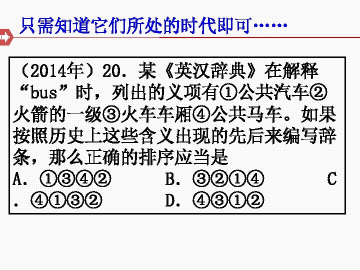 只需知道它们所处的时代即可…… （2014年）20．某《英汉辞典》在解释 “bus”时，列出的义项有①公共汽车② 火箭的一级③火车车厢④公共马车。如果 按照历史上这些含义出现的先后来编写辞 条，那么正确的排序应当是 A．①③④② B．③②①④ C ．④①③② D．④③①② 