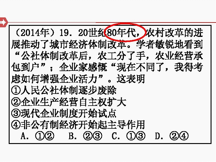 （2014年）19．20世纪 80年代，农村改革的进 展推动了城市经济体制改革。学者敏锐地看到 “公社体制改革后，农 分了手，农业经营承 包到户”；企业家感慨“现在不同了，我得考 虑如何增强企业活力”。这表明 ①人民公社体制逐步废除 ②企业生产经营自主权扩大 ③现代企业制度开始试点 ④非公有制经济开始起主导作用 A．①② B．②③ C．①③