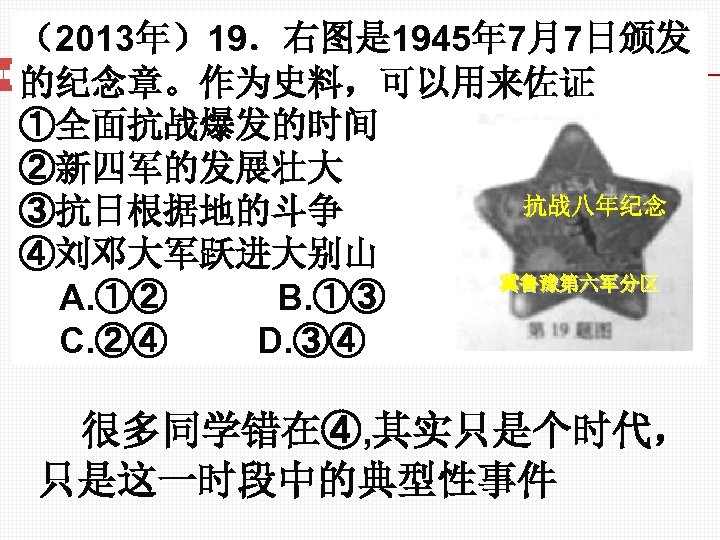 （2013年）19．右图是 1945年 7月7日颁发 的纪念章。作为史料，可以用来佐证 ①全面抗战爆发的时间 ②新四军的发展壮大 抗战八年纪念 ③抗日根据地的斗争 ④刘邓大军跃进大别山 冀鲁豫第六军分区 A. ①② B. ①③