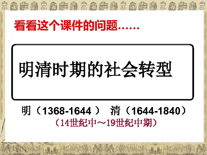 看看这个课件的问题…… 明清时期的社会转型 明（1368 -1644 ） 清（1644 -1840） （14世纪中～ 19世纪中期） 