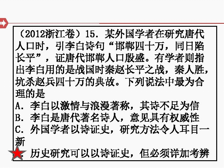 （2012浙江卷）15．某外国学者在研究唐代 人口时，引李白诗句“邯郸四十万，同日陷 长平”，证唐代邯郸人口殷盛。有学者则指 出李白用的是战国时秦赵长平之战，秦人胜， 坑杀赵兵四十万的典故。下列说法中最为合 理的是 A．李白以激情与浪漫著称，其诗不足为信 B．李白是唐代著名诗人，意见具有权威性 C．外国学者以诗证史，研究方法令人耳目一 新 D．历史研究可以以诗证史，但必须详加考辨 